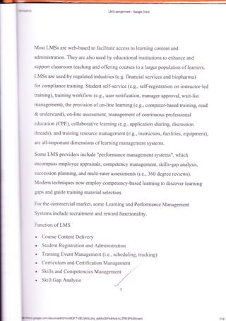 6172.;15 LMS msig*:m*t - Google Dacs
Most LMSs are web-based to facilitate access to learning conte&t and
administration. They are also used by educational institutions to enhance and
suppart classroom teaching and offering csufses to a larger poputatioa of leamers.
LMSs are used by regulated industries (e.g. tinancial services and biopharma)
for compliance training. Sfudent self-service (e.g., self-registration on instructor-led
training), training workflaw (e.g., user notification, manager approval, wait-list
managementJ, the provision of on-line learning (e.g., computer-based training, read
& understand), on-Iine assessment, management of continuous professional
education (CPE), collaborative learning (e.g., application sharing, discussion
threads), and training resource management (e.g., instructors, facilities, equipment],
are all-important dimensions of learning management systems.
Some LMS providers include "performance management systems", which
encompass employee appraisals, competency management, skills-gap analysis,
succession planning, and multi-rater assessments (i.e., 360 degree reviews).
Modern techniques now ernploy competency-based learning to discover learning
gaps and guide training material selection.
For the commercial rnarket, some Leaming and Perfofinance Management
Svstems include recruitment and rewarrJ. functionality.
Function of LMS
Course Content Delivery
Student Registration and Adminiskation
Training Event Management (i.e., scheduling, tracking)
Curriculum and Certifi cation Management
Skills and Competencies Management
,,/
Skill Gap Analysis
,/
7118imh+decorn/documenUd/1m06QFTv9E2xKBJJvy-qo$/v2bYs4HxgkL2PM3Pfcfy*ledit
 