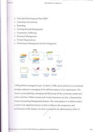 LMS assigmme*{ - @le Doas
a
]
a
a
a
a
t
a
Iadividual Ilevelopment Plan {IDP)
Assessing and resulting
Repofiing
Training Record Management
Courseware Authoring
Resource Management
Virt*al Organizations
Performance Management System Integration
Ssh*duka
1r*tninq
$,*i$(t fopk
SEEF
*rt*t*
"s$*c
0r
Sls&F
+
:
+
qfs*# I
p
Jlit*n{k*
Yitlnlft$
?,
r
*'-.}
fra*lr*{*crd
&a!ir,fsfi;
*$*a.{irlr.i$ S{frrnre.*
q$#**{nr tr{eiid}ll$
Pnt}*r
LMS performs managerial tasks. In short, a LMS can be defined as a convenient
strategic solution to managing all the different aspects of an organization. The
system covers planning, managing and delivering all the e-learning content and
online activities. Online courses and virlual classrooms are also a characteristic
feature of Learning Management System. The main purpose is to deliver corrse
content in an organized maflner so that it enhances the competence and
_qofli v2bYs4H x$ kL2PM 3Pfcfxldedii 8/18
 