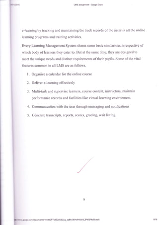 I
LMS assignment - Gmgle Docs
e-learning by tracking ard maintaining the track records of the users in allthe online
learning programs and training activities.
Every Learning Management System shares some basic similarities, irrespective of
which body of learners they cater to. But at the same time, they are designed to
meet the unique needs and distinct requirements of their pupils. Some of the vital
features cofilmon in all LMS are as follows.
1. Organize a calendar for the online course
2. Deliver e-learning effectively
3. Multi-task and supervise learners, course content, instructors, maintain
performance records and facilities like virtual learning environment.
4. Communication with the user through messaging and notifications
5. Generate transcripts, reports, scores, grading, wait listing.
v9E2rK&l Jvy_qofi i v2bYs4H x9 kL2PM 3Pfcfxk/edi t 9/18
 
