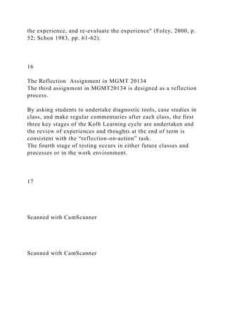 the experience, and re-evaluate the experience" (Foley, 2000, p.
52; Schon 1983, pp. 61-62).
16
The Reflection Assignment in MGMT 20134
The third assignment in MGMT20134 is designed as a reflection
process.
By asking students to undertake diagnostic tools, case studies in
class, and make regular commentaries after each class, the first
three key stages of the Kolb Learning cycle are undertaken and
the review of experiences and thoughts at the end of term is
consistent with the “reflection-on-action” task.
The fourth stage of testing occurs in either future classes and
processes or in the work environment.
17
Scanned with CamScanner
Scanned with CamScanner
 