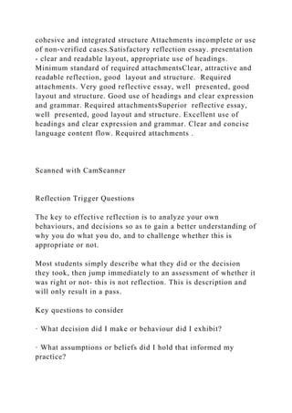 cohesive and integrated structure Attachments incomplete or use
of non-verified cases.Satisfactory reflection essay. presentation
- clear and readable layout, appropriate use of headings.
Minimum standard of required attachmentsClear, attractive and
readable reflection, good layout and structure. Required
attachments. Very good reflective essay, well presented, good
layout and structure. Good use of headings and clear expression
and grammar. Required attachmentsSuperior reflective essay,
well presented, good layout and structure. Excellent use of
headings and clear expression and grammar. Clear and concise
language content flow. Required attachments .
Scanned with CamScanner
Reflection Trigger Questions
The key to effective reflection is to analyze your own
behaviours, and decisions so as to gain a better understanding of
why you do what you do, and to challenge whether this is
appropriate or not.
Most students simply describe what they did or the decision
they took, then jump immediately to an assessment of whether it
was right or not- this is not reflection. This is description and
will only result in a pass.
Key questions to consider
· What decision did I make or behaviour did I exhibit?
· What assumptions or beliefs did I hold that informed my
practice?
 