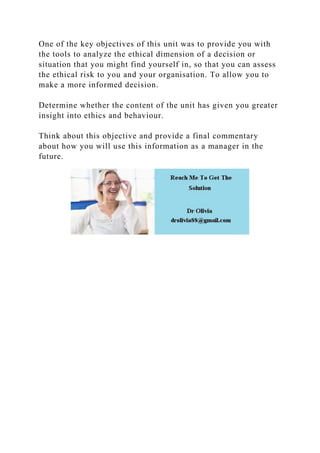 One of the key objectives of this unit was to provide you with
the tools to analyze the ethical dimension of a decision or
situation that you might find yourself in, so that you can assess
the ethical risk to you and your organisation. To allow you to
make a more informed decision.
Determine whether the content of the unit has given you greater
insight into ethics and behaviour.
Think about this objective and provide a final commentary
about how you will use this information as a manager in the
future.
 