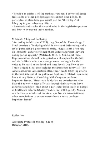 · Provide an analysis of the methods you could use to influence
legislators or other policymakers to support your policy. In
particular, explain how you would use the “three legs” of
lobbying in your advocacy efforts.
· Summarize obstacles that could arise in the legislative process
and how to overcome these hurdles.
Milstead: 3 Legs of Lobbying
“According to Milstead (2013), Leg One of the Three-Legged
Stool consists of lobbying which is the act of influencing – the
art of persuading-a government entity. “Legislators often rely
on lobbyists’ expertise to help them understand what they are
voting for or against.” (Milstead, 2013, p. 53). Local State
Representatives should be targeted as a champion for the bill
and that’s likely where an average voter can begin for their
voice to be heard at the local and state levels.Leg Two of the
Three-Legged Stool also includes the grassroots lobbyists. The
AmericanNurses Association often spear-heads lobbying efforts
in the best interest of the public on healthcare related issues and
has a strong history of working with Congress on these
important issues. “Grassroots lobbyists are constituents who
have the power to elect officials through their vote and have
expertise and knowledge about a particular issue (such as nurses
in healthcare reform debates)” (Milstead, 2013, p. 54). Nurses
can become a member of the American Nurses Association or
other associations to ensure nurses have a voice on these
important issues”
Reflection
Associate Professor Michael Segon
Director MBA
 