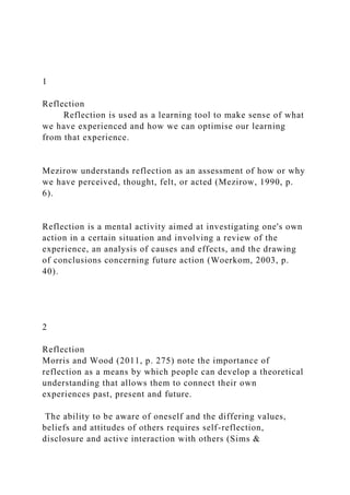 1
Reflection
Reflection is used as a learning tool to make sense of what
we have experienced and how we can optimise our learning
from that experience.
Mezirow understands reflection as an assessment of how or why
we have perceived, thought, felt, or acted (Mezirow, 1990, p.
6).
Reflection is a mental activity aimed at investigating one's own
action in a certain situation and involving a review of the
experience, an analysis of causes and effects, and the drawing
of conclusions concerning future action (Woerkom, 2003, p.
40).
2
Reflection
Morris and Wood (2011, p. 275) note the importance of
reflection as a means by which people can develop a theoretical
understanding that allows them to connect their own
experiences past, present and future.
The ability to be aware of oneself and the differing values,
beliefs and attitudes of others requires self-reflection,
disclosure and active interaction with others (Sims &
 