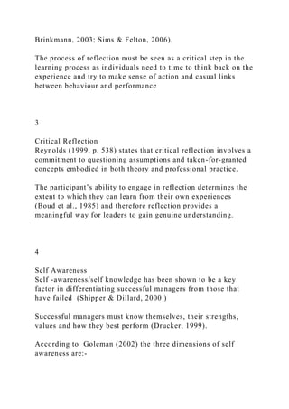 Brinkmann, 2003; Sims & Felton, 2006).
The process of reflection must be seen as a critical step in the
learning process as individuals need to time to think back on the
experience and try to make sense of action and casual links
between behaviour and performance
3
Critical Reflection
Reynolds (1999, p. 538) states that critical reflection involves a
commitment to questioning assumptions and taken-for-granted
concepts embodied in both theory and professional practice.
The participant’s ability to engage in reflection determines the
extent to which they can learn from their own experiences
(Boud et al., 1985) and therefore reflection provides a
meaningful way for leaders to gain genuine understanding.
4
Self Awareness
Self -awareness/self knowledge has been shown to be a key
factor in differentiating successful managers from those that
have failed (Shipper & Dillard, 2000 )
Successful managers must know themselves, their strengths,
values and how they best perform (Drucker, 1999).
According to Goleman (2002) the three dimensions of self
awareness are:-
 