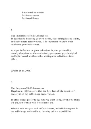 Emotional awareness
Self-assessment
Self-confidence
5
The Importance of Self Awareness
In addition to knowing your emotions, your strengths and limits,
and how others perceive you, it is important to know what
motivates your behaviours.
A major influence on your behaviour is your personality,
usually described as those relatively permanent psychological
and behavioural attributes that distinguish individuals from
others
(Quinn et al, 2015)
6
The Enigma of Self Awareness
Hayakawa (1962) asserts that the first law of life is not self-
preservation but self-image preservation.
In other words prefer to see who we want to be, or who we think
we are, rather than who we actually are.
Without self analysis and self disclosure, we will be trapped in
the self-image and unable to develop critical capabilities.
 