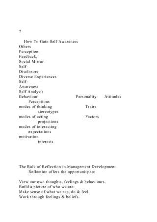 7
How To Gain Self Awareness
Others
Perception,
Feedback,
Social Mirror
Self-
Disclosure
Diverse Experiences
Self-
Awareness
Self Analysis
Behaviour Personality Attitudes
Perceptions
modes of thinking Traits
stereotypes
modes of acting Factors
projections
modes of interacting
expectations
motivation
interests
The Role of Reflection in Management Development
Reflection offers the opportunity to:
View our own thoughts, feelings & behaviours.
Build a picture of who we are.
Make sense of what we see, do & feel.
Work through feelings & beliefs.
 