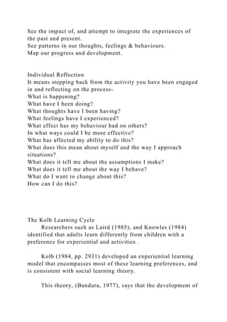 See the impact of, and attempt to integrate the experiences of
the past and present.
See patterns in our thoughts, feelings & behaviours.
Map our progress and development.
Individual Reflection
It means stepping back from the activity you have been engaged
in and reflecting on the process-
What is happening?
What have I been doing?
What thoughts have I been having?
What feelings have I experienced?
What effect has my behaviour had on others?
In what ways could I be more effective?
What has affected my ability to do this?
What does this mean about myself and the way I approach
situations?
What does it tell me about the assumptions I make?
What does it tell me about the way I behave?
What do I want to change about this?
How can I do this?
The Kolb Learning Cycle
Researchers such as Laird (1985), and Knowles (1984)
identified that adults learn differently from children with a
preference for experiential and activities .
Kolb (1984, pp. 2931) developed an experiential learning
model that encompasses most of these learning preferences, and
is consistent with social learning theory.
This theory, (Bandura, 1977), says that the development of
 