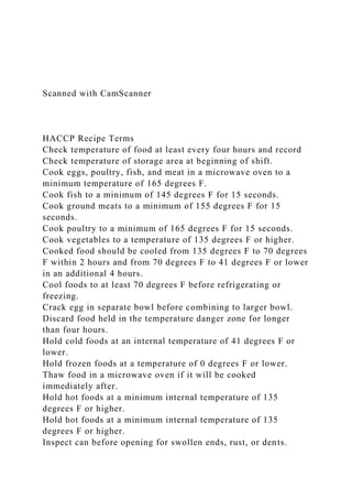 Scanned with CamScanner
HACCP Recipe Terms
Check temperature of food at least every four hours and record
Check temperature of storage area at beginning of shift.
Cook eggs, poultry, fish, and meat in a microwave oven to a
minimum temperature of 165 degrees F.
Cook fish to a minimum of 145 degrees F for 15 seconds.
Cook ground meats to a minimum of 155 degrees F for 15
seconds.
Cook poultry to a minimum of 165 degrees F for 15 seconds.
Cook vegetables to a temperature of 135 degrees F or higher.
Cooked food should be cooled from 135 degrees F to 70 degrees
F within 2 hours and from 70 degrees F to 41 degrees F or lower
in an additional 4 hours.
Cool foods to at least 70 degrees F before refrigerating or
freezing.
Crack egg in separate bowl before combining to larger bowl.
Discard food held in the temperature danger zone for longer
than four hours.
Hold cold foods at an internal temperature of 41 degrees F or
lower.
Hold frozen foods at a temperature of 0 degrees F or lower.
Thaw food in a microwave oven if it will be cooked
immediately after.
Hold hot foods at a minimum internal temperature of 135
degrees F or higher.
Hold hot foods at a minimum internal temperature of 135
degrees F or higher.
Inspect can before opening for swollen ends, rust, or dents.
 