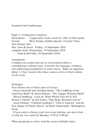 Scanned with CamScanner
Paper 1: Comparative Analysis
Description 3 pages plus works cited list, 20% of final grade
Format MLA format, double-spaced, 12-point Times
New Roman font
Due intro & thesis Friday, 14 September 2018
complete draft Wednesday, 19 September 2018
final draft Friday, 28 September 2018
Assignment
Compare two essays that are in conversation about a
contemporary cultural issue. Consider the language, evidence,
and underlying assumptions in each source. Make an argument
about 1-2 key reasons why these sources arrive at their claims
on the issue.
Strategies
First choose one of these pairs of essays:
· Greg Lukianoff and Jonathan Haidt, “The Coddling of the
American Mind” & Aaron Hanlon, “The Trigger Warning Myth”
· Sheryl Sandberg, “Lean In: What Would You Do If You
Weren’t Afraid?” & bell hooks, “Dig Deep: Beyond Lean In”
· Jason Parham, “Childish Gambino’s ‘This Is America’ and the
New Shape of Protest Music” & Hanif Abdurraqib, “Redemption
Song”
· If you want to choose your own essay pairing, you must clear
it with me via e-mail by Monday, 9/10 at 5:00 pm.
When preparing to write, read the essays multiple times.
 