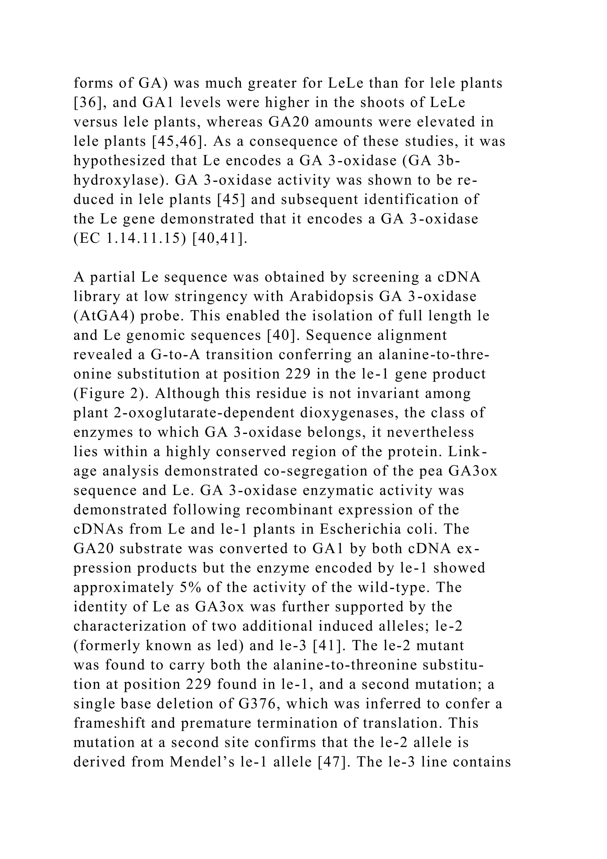 forms of GA) was much greater for LeLe than for lele plants
[36], and GA1 levels were higher in the shoots of LeLe
versus lele plants, whereas GA20 amounts were elevated in
lele plants [45,46]. As a consequence of these studies, it was
hypothesized that Le encodes a GA 3-oxidase (GA 3b-
hydroxylase). GA 3-oxidase activity was shown to be re-
duced in lele plants [45] and subsequent identification of
the Le gene demonstrated that it encodes a GA 3-oxidase
(EC 1.14.11.15) [40,41].
A partial Le sequence was obtained by screening a cDNA
library at low stringency with Arabidopsis GA 3-oxidase
(AtGA4) probe. This enabled the isolation of full length le
and Le genomic sequences [40]. Sequence alignment
revealed a G-to-A transition conferring an alanine-to-thre-
onine substitution at position 229 in the le-1 gene product
(Figure 2). Although this residue is not invariant among
plant 2-oxoglutarate-dependent dioxygenases, the class of
enzymes to which GA 3-oxidase belongs, it nevertheless
lies within a highly conserved region of the protein. Link-
age analysis demonstrated co-segregation of the pea GA3ox
sequence and Le. GA 3-oxidase enzymatic activity was
demonstrated following recombinant expression of the
cDNAs from Le and le-1 plants in Escherichia coli. The
GA20 substrate was converted to GA1 by both cDNA ex-
pression products but the enzyme encoded by le-1 showed
approximately 5% of the activity of the wild-type. The
identity of Le as GA3ox was further supported by the
characterization of two additional induced alleles; le-2
(formerly known as led) and le-3 [41]. The le-2 mutant
was found to carry both the alanine-to-threonine substitu-
tion at position 229 found in le-1, and a second mutation; a
single base deletion of G376, which was inferred to confer a
frameshift and premature termination of translation. This
mutation at a second site confirms that the le-2 allele is
derived from Mendel’s le-1 allele [47]. The le-3 line contains
 