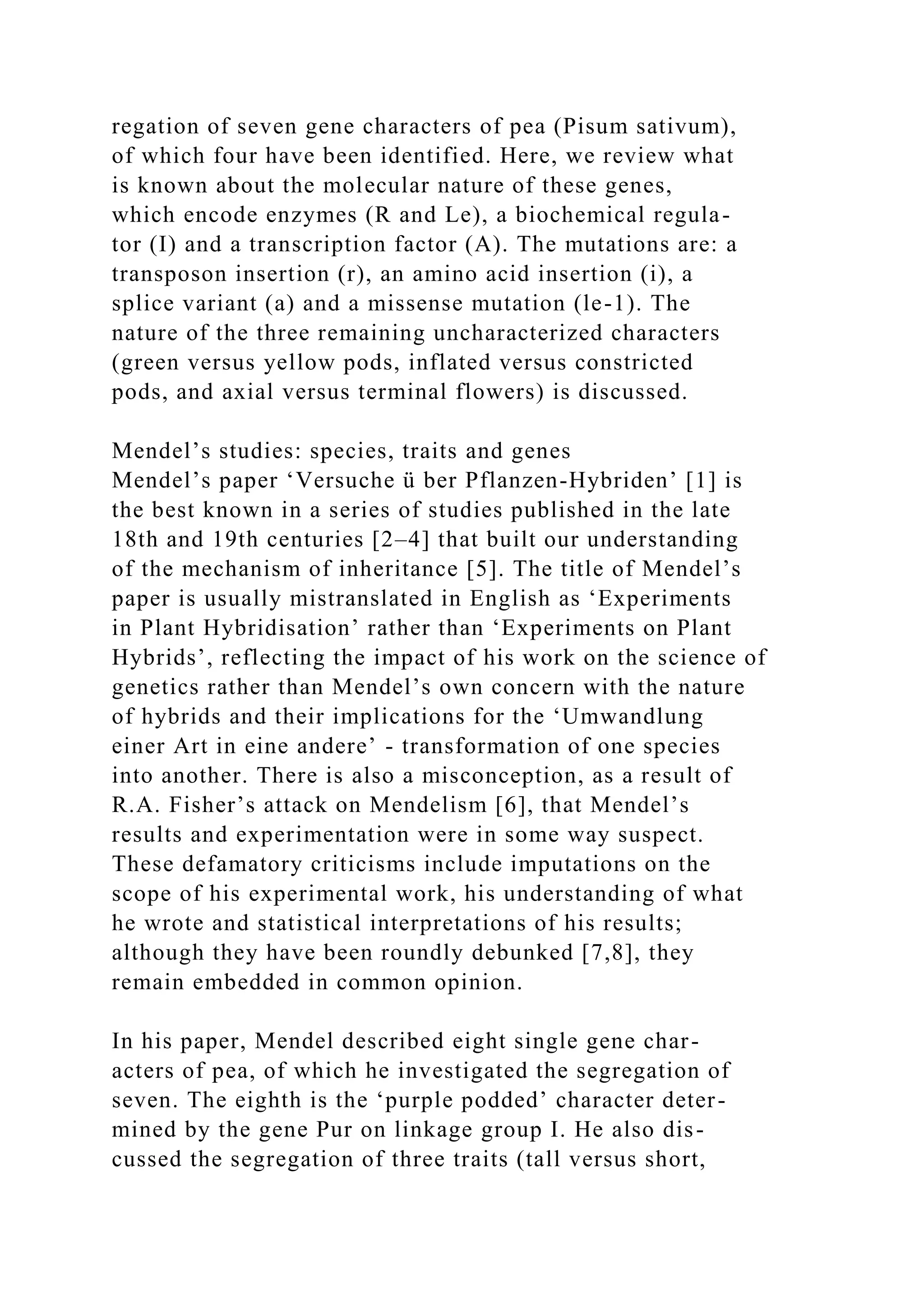 regation of seven gene characters of pea (Pisum sativum),
of which four have been identified. Here, we review what
is known about the molecular nature of these genes,
which encode enzymes (R and Le), a biochemical regula-
tor (I) and a transcription factor (A). The mutations are: a
transposon insertion (r), an amino acid insertion (i), a
splice variant (a) and a missense mutation (le-1). The
nature of the three remaining uncharacterized characters
(green versus yellow pods, inflated versus constricted
pods, and axial versus terminal flowers) is discussed.
Mendel’s studies: species, traits and genes
Mendel’s paper ‘Versuche ü ber Pflanzen-Hybriden’ [1] is
the best known in a series of studies published in the late
18th and 19th centuries [2–4] that built our understanding
of the mechanism of inheritance [5]. The title of Mendel’s
paper is usually mistranslated in English as ‘Experiments
in Plant Hybridisation’ rather than ‘Experiments on Plant
Hybrids’, reflecting the impact of his work on the science of
genetics rather than Mendel’s own concern with the nature
of hybrids and their implications for the ‘Umwandlung
einer Art in eine andere’ - transformation of one species
into another. There is also a misconception, as a result of
R.A. Fisher’s attack on Mendelism [6], that Mendel’s
results and experimentation were in some way suspect.
These defamatory criticisms include imputations on the
scope of his experimental work, his understanding of what
he wrote and statistical interpretations of his results;
although they have been roundly debunked [7,8], they
remain embedded in common opinion.
In his paper, Mendel described eight single gene char-
acters of pea, of which he investigated the segregation of
seven. The eighth is the ‘purple podded’ character deter-
mined by the gene Pur on linkage group I. He also dis-
cussed the segregation of three traits (tall versus short,
 