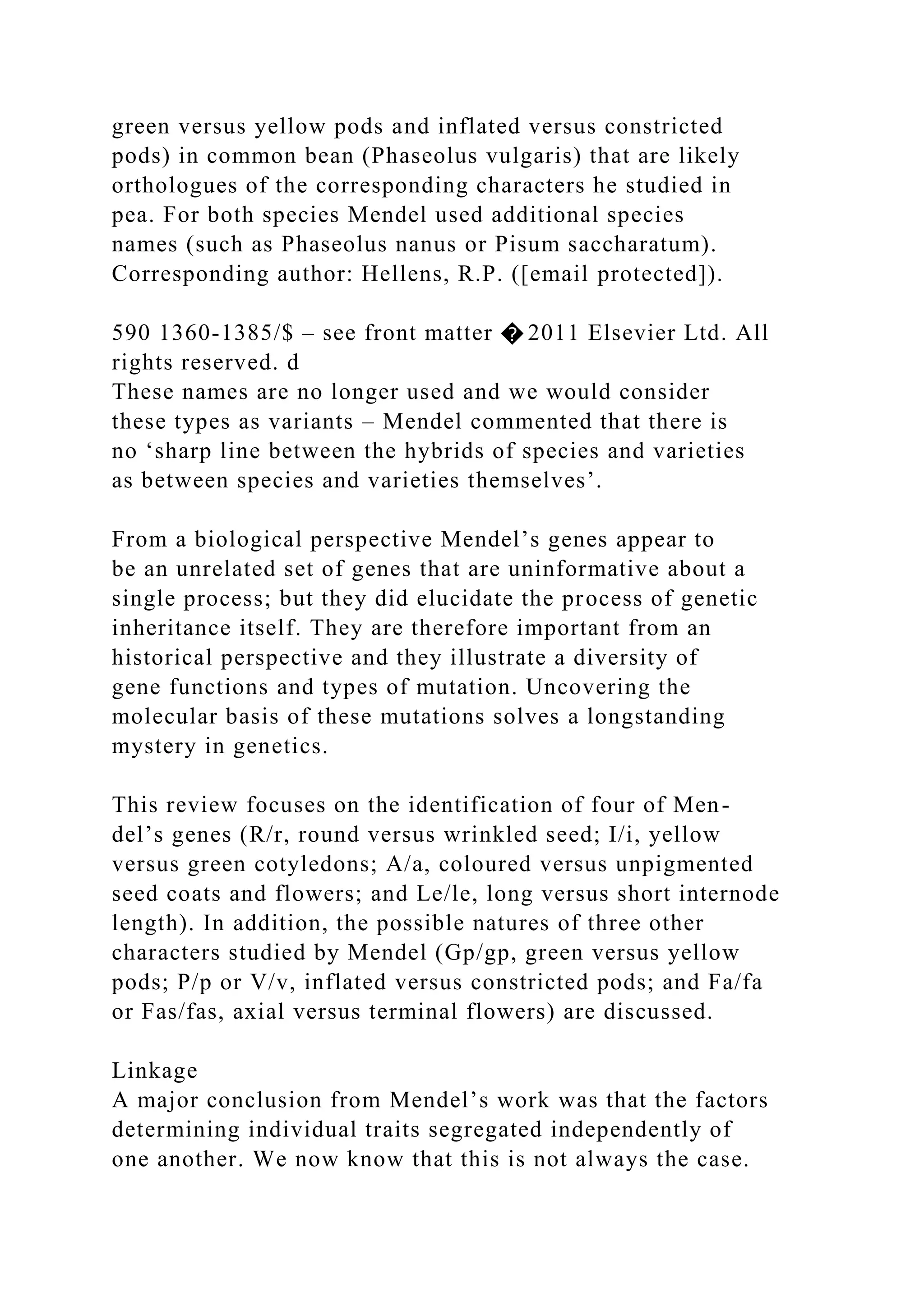 green versus yellow pods and inflated versus constricted
pods) in common bean (Phaseolus vulgaris) that are likely
orthologues of the corresponding characters he studied in
pea. For both species Mendel used additional species
names (such as Phaseolus nanus or Pisum saccharatum).
Corresponding author: Hellens, R.P. ([email protected]).
590 1360-1385/$ – see front matter � 2011 Elsevier Ltd. All
rights reserved. d
These names are no longer used and we would consider
these types as variants – Mendel commented that there is
no ‘sharp line between the hybrids of species and varieties
as between species and varieties themselves’.
From a biological perspective Mendel’s genes appear to
be an unrelated set of genes that are uninformative about a
single process; but they did elucidate the process of genetic
inheritance itself. They are therefore important from an
historical perspective and they illustrate a diversity of
gene functions and types of mutation. Uncovering the
molecular basis of these mutations solves a longstanding
mystery in genetics.
This review focuses on the identification of four of Men-
del’s genes (R/r, round versus wrinkled seed; I/i, yellow
versus green cotyledons; A/a, coloured versus unpigmented
seed coats and flowers; and Le/le, long versus short internode
length). In addition, the possible natures of three other
characters studied by Mendel (Gp/gp, green versus yellow
pods; P/p or V/v, inflated versus constricted pods; and Fa/fa
or Fas/fas, axial versus terminal flowers) are discussed.
Linkage
A major conclusion from Mendel’s work was that the factors
determining individual traits segregated independently of
one another. We now know that this is not always the case.
 