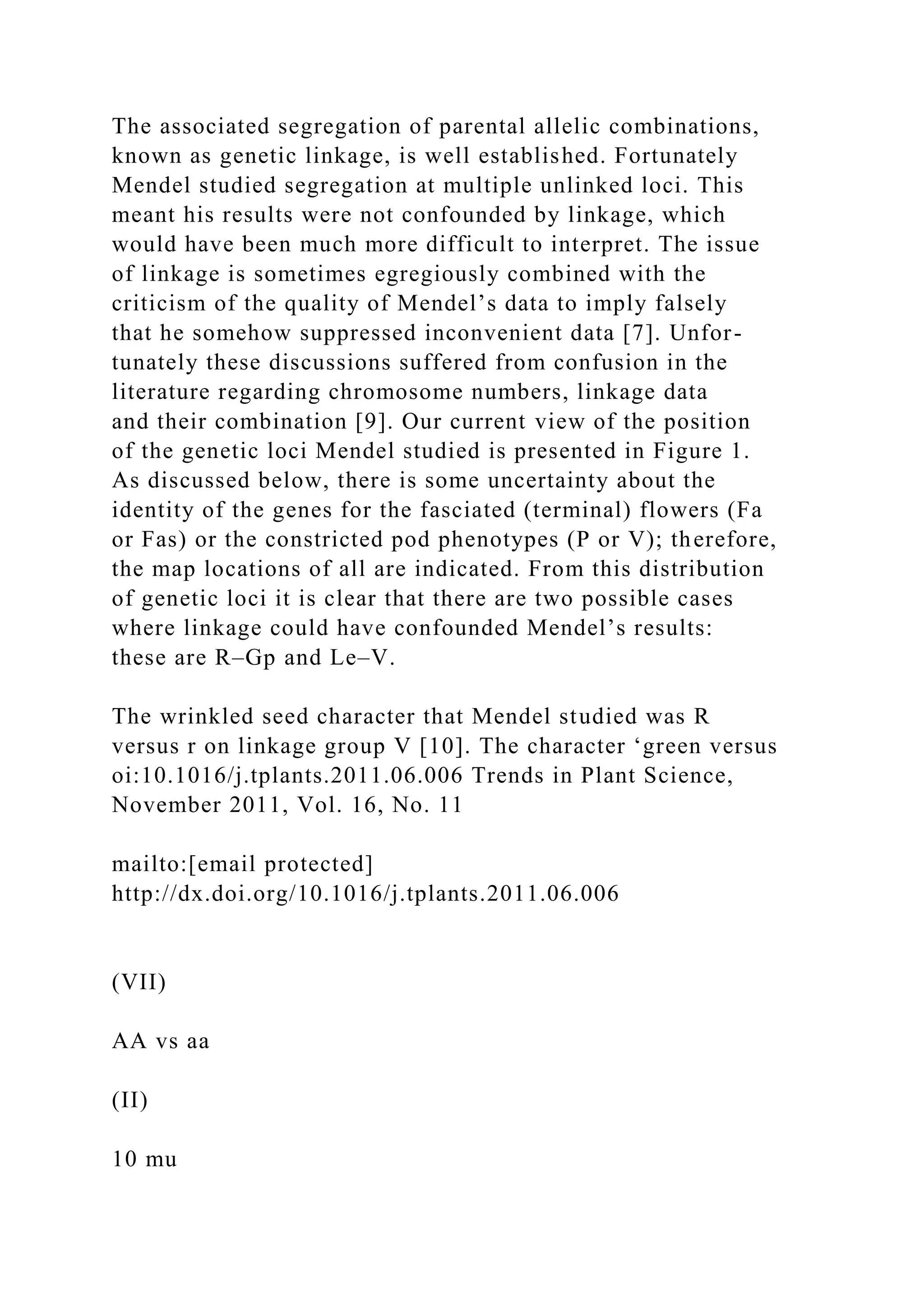 The associated segregation of parental allelic combinations,
known as genetic linkage, is well established. Fortunately
Mendel studied segregation at multiple unlinked loci. This
meant his results were not confounded by linkage, which
would have been much more difficult to interpret. The issue
of linkage is sometimes egregiously combined with the
criticism of the quality of Mendel’s data to imply falsely
that he somehow suppressed inconvenient data [7]. Unfor-
tunately these discussions suffered from confusion in the
literature regarding chromosome numbers, linkage data
and their combination [9]. Our current view of the position
of the genetic loci Mendel studied is presented in Figure 1.
As discussed below, there is some uncertainty about the
identity of the genes for the fasciated (terminal) flowers (Fa
or Fas) or the constricted pod phenotypes (P or V); therefore,
the map locations of all are indicated. From this distribution
of genetic loci it is clear that there are two possible cases
where linkage could have confounded Mendel’s results:
these are R–Gp and Le–V.
The wrinkled seed character that Mendel studied was R
versus r on linkage group V [10]. The character ‘green versus
oi:10.1016/j.tplants.2011.06.006 Trends in Plant Science,
November 2011, Vol. 16, No. 11
mailto:[email protected]
http://dx.doi.org/10.1016/j.tplants.2011.06.006
(VII)
AA vs aa
(II)
10 mu
 