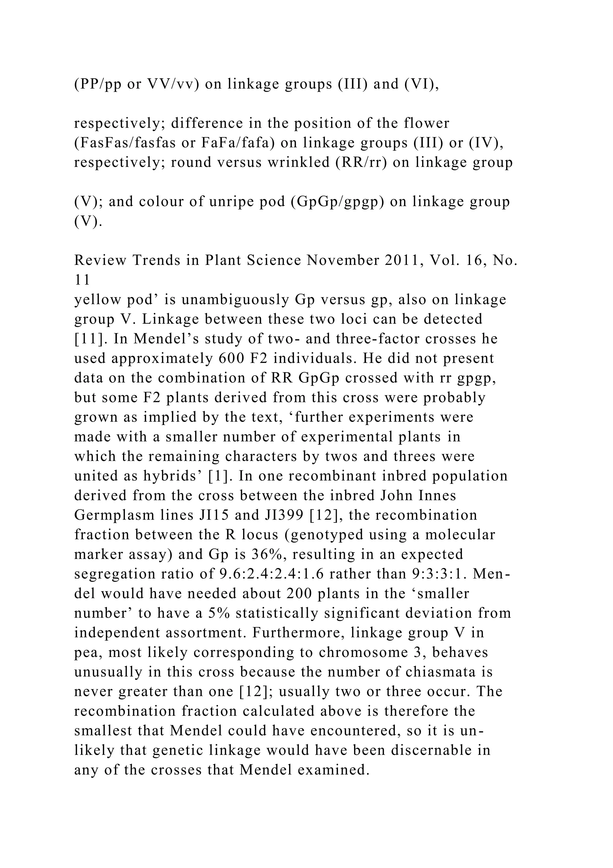 (PP/pp or VV/vv) on linkage groups (III) and (VI),
respectively; difference in the position of the flower
(FasFas/fasfas or FaFa/fafa) on linkage groups (III) or (IV),
respectively; round versus wrinkled (RR/rr) on linkage group
(V); and colour of unripe pod (GpGp/gpgp) on linkage group
(V).
Review Trends in Plant Science November 2011, Vol. 16, No.
11
yellow pod’ is unambiguously Gp versus gp, also on linkage
group V. Linkage between these two loci can be detected
[11]. In Mendel’s study of two- and three-factor crosses he
used approximately 600 F2 individuals. He did not present
data on the combination of RR GpGp crossed with rr gpgp,
but some F2 plants derived from this cross were probably
grown as implied by the text, ‘further experiments were
made with a smaller number of experimental plants in
which the remaining characters by twos and threes were
united as hybrids’ [1]. In one recombinant inbred population
derived from the cross between the inbred John Innes
Germplasm lines JI15 and JI399 [12], the recombination
fraction between the R locus (genotyped using a molecular
marker assay) and Gp is 36%, resulting in an expected
segregation ratio of 9.6:2.4:2.4:1.6 rather than 9:3:3:1. Men-
del would have needed about 200 plants in the ‘smaller
number’ to have a 5% statistically significant deviation from
independent assortment. Furthermore, linkage group V in
pea, most likely corresponding to chromosome 3, behaves
unusually in this cross because the number of chiasmata is
never greater than one [12]; usually two or three occur. The
recombination fraction calculated above is therefore the
smallest that Mendel could have encountered, so it is un-
likely that genetic linkage would have been discernable in
any of the crosses that Mendel examined.
 