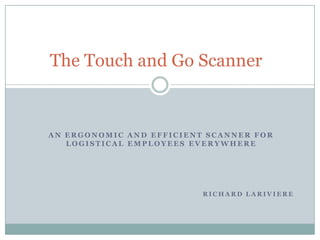 The Touch and Go Scanner

AN ERGONOMIC AND EFFICIENT SCANNER FOR
LOGISTICAL EMPLOYEES EVERYWHERE

RICHARD LARIVIERE

 