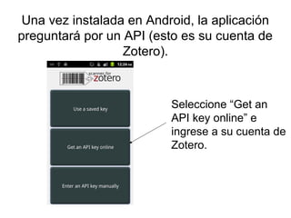 Una vez instalada en Android, la aplicación
preguntará por un API (esto es su cuenta de
Zotero).

Seleccione “Get an
API k...