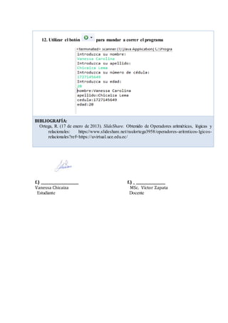 f.) ______________________ f.) _ _________________
Vanessa Chicaiza MSc. Víctor Zapata
Estudiante Docente
12. Utilizar el botón para mandar a correr el programa
BIBLIOGRAFÍA:
Ortega, R. (17 de enero de 2013). SlideShare. Obtenido de Operadores aritméticas, lógicas y
relacionales: https://www.slideshare.net/raulortega3958/operadores-aritmticos-lgicos-
relacionales?ref=https://uvirtual.uce.edu.ec/
 