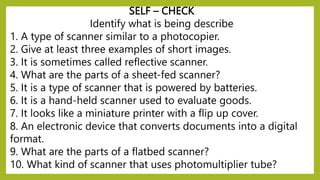 SELF – CHECK
Identify what is being describe
1. A type of scanner similar to a photocopier.
2. Give at least three examples of short images.
3. It is sometimes called reflective scanner.
4. What are the parts of a sheet-fed scanner?
5. It is a type of scanner that is powered by batteries.
6. It is a hand-held scanner used to evaluate goods.
7. It looks like a miniature printer with a flip up cover.
8. An electronic device that converts documents into a digital
format.
9. What are the parts of a flatbed scanner?
10. What kind of scanner that uses photomultiplier tube?
 