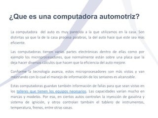 ¿Que es una computadora automotriz?
La computadora del auto es muy parecida a la que utilizamos en la casa. Son
distintas ya que la de la casa procesa palabras, la del auto hace que este sea más
eficiente.
Las computadoras tienen varias partes electrónicas dentro de ellas como por
ejemplo los microprocesadores, que normalmente están sobre una placa que la
deja hacer diversos cálculos que hacen que la eficiencia del auto mejore.
Conforme la tecnología avanza, estos microprocesadores son más vistos y van
mejorando con lo cual el manejo de información de los sensores es alcanzable.
Estas computadoras guardan también información de fallas para que sean vistas en
los talleres que tienen los equipos necesarios. Las capacidades varían mucho en
marcas y modelos. Por eso, en ciertos autos controlan la inyección de gasolina y
sistema de ignición, y otros controlan también el tablero de instrumentos,
temperatura, frenos, entre otras cosas.
 