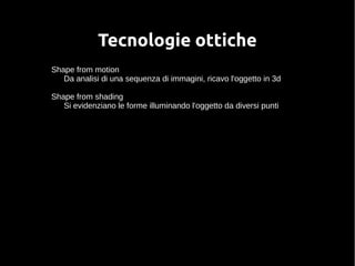 Tecnologie ottiche 
Shape from motion 
Da analisi di una sequenza di immagini, ricavo l'oggetto in 3d 
Shape from shading 
Si evidenziano le forme illuminando l'oggetto da diversi punti 
 