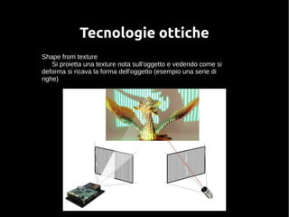 Tecnologie ottiche 
Shape from texture 
Si proietta una texture nota sull'oggetto e vedendo come si 
deforma si ricava la forma dell'oggetto (esempio una serie di 
righe) 
 