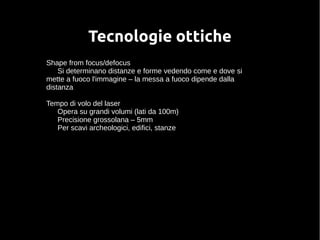 Tecnologie ottiche 
Shape from focus/defocus 
Si determinano distanze e forme vedendo come e dove si 
mette a fuoco l'immagine – la messa a fuoco dipende dalla 
distanza 
Tempo di volo del laser 
Opera su grandi volumi (lati da 100m) 
Precisione grossolana – 5mm 
Per scavi archeologici, edifici, stanze 
 