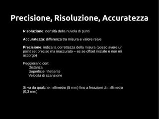 Precisione, Risoluzione, Accuratezza 
Risoluzione: densità della nuvola di punti 
Accuratezza: differenza tra misura e valore reale 
Precisione: indica la correttezza della misura (posso avere un 
point set preciso ma inaccurato – es se offset iniziale e non mi 
accorgo) 
Peggiorano con: 
Distanza 
Superficie riflettente 
Velocità di scansione 
Si va da qualche millimetro (5 mm) fino a freazioni di millimetro 
(0,3 mm) 
 