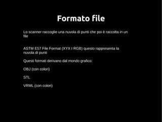 Formato file 
Lo scanner raccoglie una nuvola di punti che poi è raccolta in un 
file 
ASTM E57 File Format (XYX I RGB) questo rappresenta la 
nuvola di punti 
Questi formati derivano dal mondo grafico: 
OBJ (con colori) 
STL 
VRML (con colori) 
 
