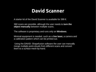 David Scanner 
A starter kit of the David Scanner is available for 399 €. 
360 scans are possible, although the user needs to turn the 
object manually between multiple scans. 
The software is proprietary and runs only on Windows. 
Minimal equipment is needed, such as a line laser, a camera and 
a calibration pattern which can be printed out. 
Using the DAVID- Shapefusion software the user can manually 
merge multiple point-clouds from different scans and convert 
them to a surface mesh by-hand. 
 
