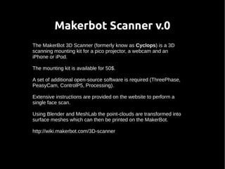 Makerbot Scanner v.0 
The MakerBot 3D Scanner (formerly know as Cyclops) is a 3D 
scanning mounting kit for a pico projector, a webcam and an 
iPhone or iPod. 
The mounting kit is available for 50$. 
A set of additional open-source software is required (ThreePhase, 
PeasyCam, ControlP5, Processing). 
Extensive instructions are provided on the website to perform a 
single face scan. 
Using Blender and MeshLab the point-clouds are transformed into 
surface meshes which can then be printed on the MakerBot. 
http://wiki.makerbot.com/3D-scanner 
 
