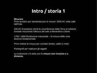 Intro / storia 1 
Misurare 
Primi tentativi per standardizzare le misure: 2600 AC nella valle 
dell'Indo 
240 AC Erastotene stimò la circonferenza della Terra al solstizio 
d'estate misurando l'altezza del sole a Alexandria e Siene 
1750 / 1850 Rivoluzione Industriale – la misura delle cose 
divenne fondamentale 
Primi metodi di misura per contatto diretto: calibri e metri 
Pantografi per replicare gli oggetti 
La rivoluzione c'è stata con le misure non invasive e a 
distanza. 
 