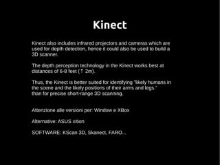Kinect 
Kinect also includes infrared projectors and cameras which are 
used for depth detection, hence it could also be used to build a 
3D scanner. 
The depth perception technology in the Kinect works best at 
distances of 6-8 feet (⇡ 2m). 
Thus, the Kinect is better suited for identifying ”likely humans in 
the scene and the likely positions of their arms and legs.” 
than for precise short-range 3D scanning. 
Attenzione alle versioni per: Window e XBox 
Alternative: ASUS xition 
SOFTWARE: KScan 3D, Skanect, FARO... 
 