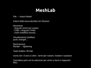 MeshLab 
File → import Model 
Import della tazza.obj fatta con Skanect 
Movimenti: 
- drag dei cerchi per ruotare 
- CMD + drag per il PAN 
- zoom (rotellina mouse) 
Visualizzazioni (toolbar) 
punti, triangoli... 
Illuminazione 
Render → lightening 
Tasto toolbox: fill hole 
Icona con i 3 assi a colori : serve per ruotare, traslare e spostare 
Cancellare parti con la selezione per vertici e facce e l'apposito 
filtro. 
 