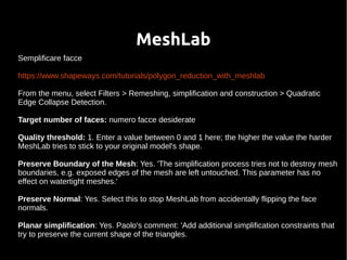 MeshLab 
Semplificare facce 
https://www.shapeways.com/tutorials/polygon_reduction_with_meshlab 
From the menu, select Filters > Remeshing, simplification and construction > Quadratic 
Edge Collapse Detection. 
Target number of faces: numero facce desiderate 
Quality threshold: 1. Enter a value between 0 and 1 here; the higher the value the harder 
MeshLab tries to stick to your original model's shape. 
Preserve Boundary of the Mesh: Yes. 'The simplification process tries not to destroy mesh 
boundaries, e.g. exposed edges of the mesh are left untouched. This parameter has no 
effect on watertight meshes.' 
Preserve Normal: Yes. Select this to stop MeshLab from accidentally flipping the face 
normals. 
Planar simplification: Yes. Paolo's comment: 'Add additional simplification constraints that 
try to preserve the current shape of the triangles. 
 