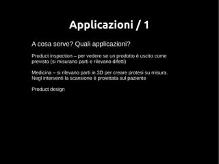 Applicazioni / 1 
A cosa serve? Quali applicazioni? 
Product inspection – per vedere se un prodotto è uscito come 
previsto (si misurano parti e rilevano difetti) 
Medicina – si rilevano parti in 3D per creare protesi su misura. 
Negl interventi la scansione è proiettata sul paziente 
Product design 
 