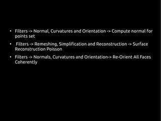 ● Filters -> Normal, Curvatures and Orientation -> Compute normal for 
points set 
● Filters -> Remeshing, Simplification and Reconstruction -> Surface 
Reconstruction Poisson 
● Filters -> Normals, Curvatures and Orientation-> Re-Orient All Faces 
Coherently 
 
