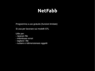 NetFabb 
Programma a uso gratuito (funzioni limitate) 
Si usa per lavorare sui modelli STL 
Utile per: 
- riparare file 
- individuare errori 
- tagliare i file 
- ruotare e ridimensionare oggetti 
 