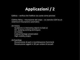 Applicazioni / 2 
Edilizia – verifica che l'edificio sia uscito come previsto 
Clothes fitting – misurazione del corpo – es esercito USA ha un 
sistema di misurazione automatico 
Art history 
Sculptures & interesting objects to look at 
Art: studying working techniques 
Art history 
Cultural heritage preservation 
High-visibility project 
Archaeology 
Ricostruzione di parti e ricombinazione frammenti 
Ricostruzione oggetti in 3D per evitare di toccarli 
 