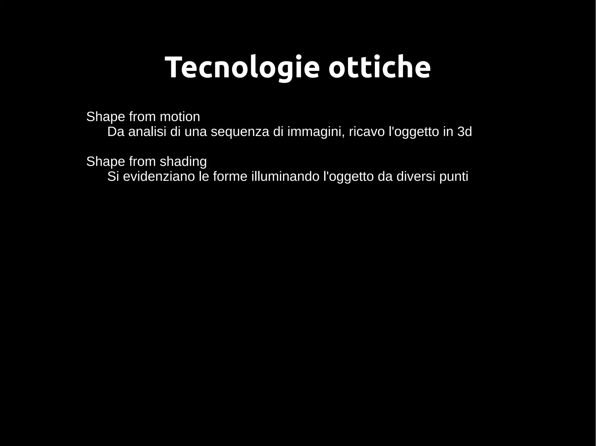 Tecnologie ottiche
Shape from motion
Da analisi di una sequenza di immagini, ricavo l'oggetto in 3d
Shape from shading
Si evidenziano le forme illuminando l'oggetto da diversi punti
 