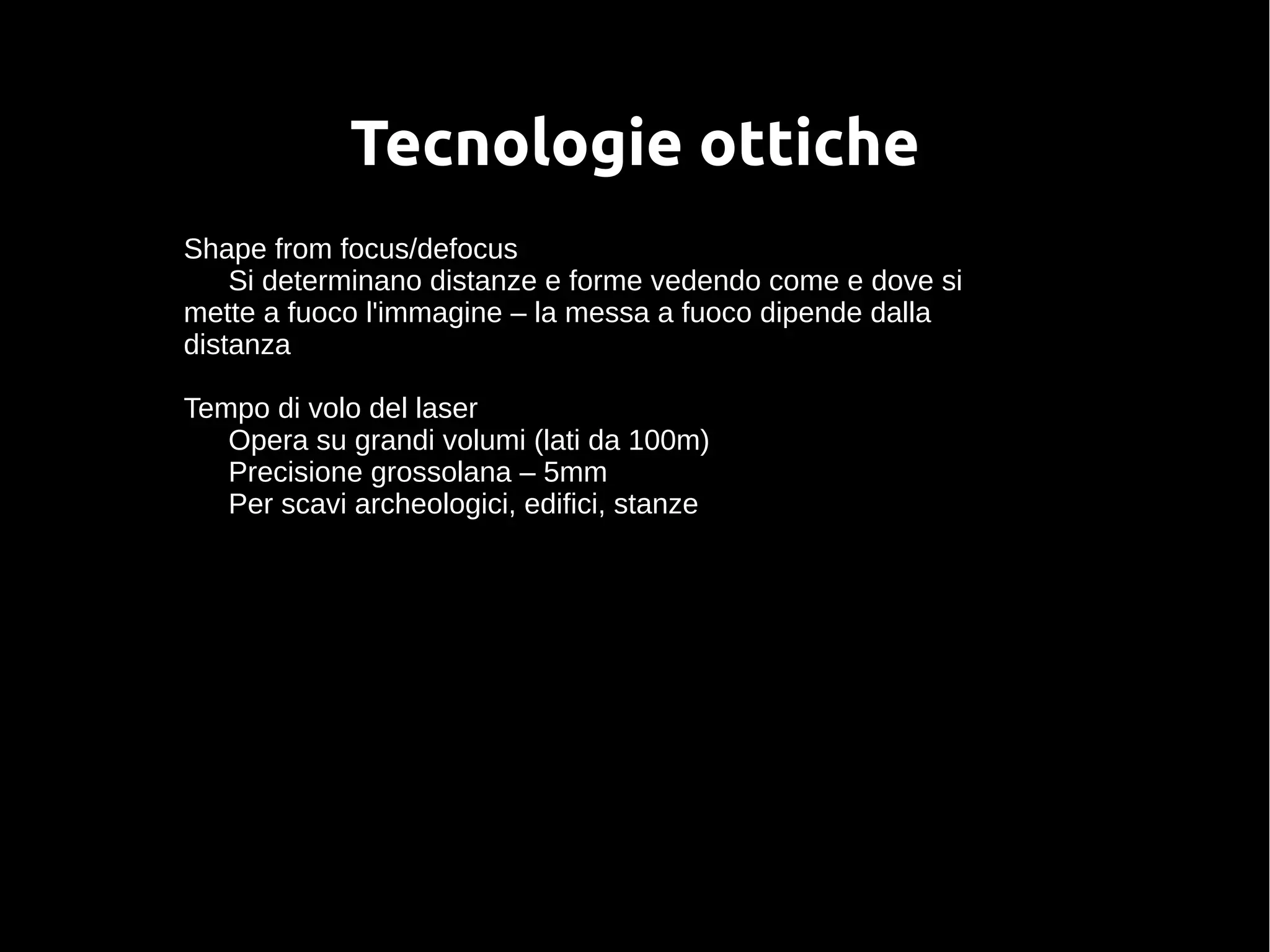 Tecnologie ottiche
Shape from focus/defocus
Si determinano distanze e forme vedendo come e dove si
mette a fuoco l'immagine – la messa a fuoco dipende dalla
distanza
Tempo di volo del laser
Opera su grandi volumi (lati da 100m)
Precisione grossolana – 5mm
Per scavi archeologici, edifici, stanze
 