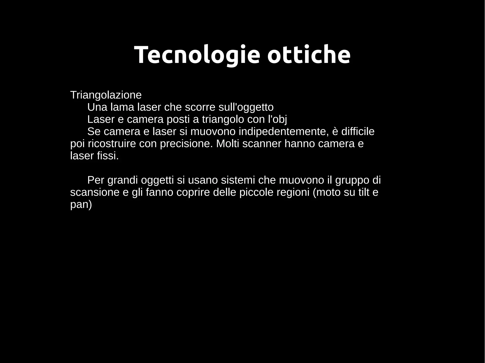 Tecnologie ottiche
Triangolazione
Una lama laser che scorre sull'oggetto
Laser e camera posti a triangolo con l'obj
Se camera e laser si muovono indipedentemente, è difficile
poi ricostruire con precisione. Molti scanner hanno camera e
laser fissi.
Per grandi oggetti si usano sistemi che muovono il gruppo di
scansione e gli fanno coprire delle piccole regioni (moto su tilt e
pan)
 