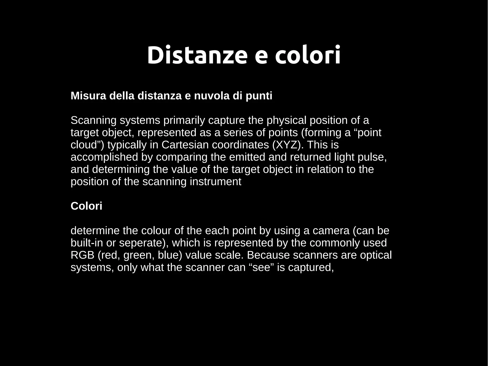 Distanze e colori
Misura della distanza e nuvola di punti
Scanning systems primarily capture the physical position of a
target object, represented as a series of points (forming a “point
cloud”) typically in Cartesian coordinates (XYZ). This is
accomplished by comparing the emitted and returned light pulse,
and determining the value of the target object in relation to the
position of the scanning instrument
Colori
determine the colour of the each point by using a camera (can be
built-in or seperate), which is represented by the commonly used
RGB (red, green, blue) value scale. Because scanners are optical
systems, only what the scanner can “see” is captured,
 
