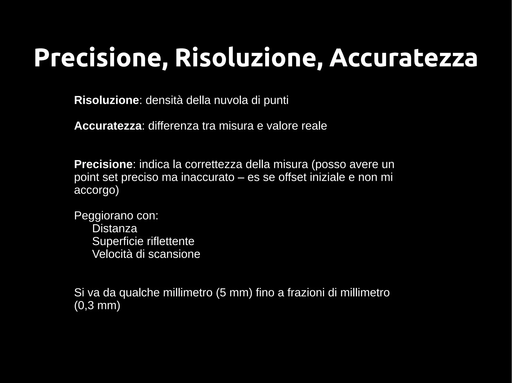 Precisione, Risoluzione, Accuratezza
Risoluzione: densità della nuvola di punti
Accuratezza: differenza tra misura e valore reale
Precisione: indica la correttezza della misura (posso avere un
point set preciso ma inaccurato – es se offset iniziale e non mi
accorgo)
Peggiorano con:
Distanza
Superficie riflettente
Velocità di scansione
Si va da qualche millimetro (5 mm) fino a frazioni di millimetro
(0,3 mm)
 