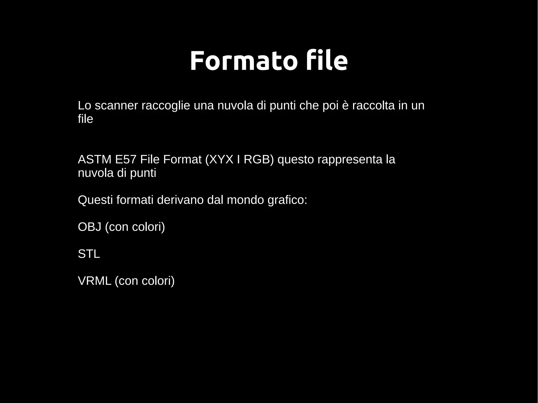 Formato file
Lo scanner raccoglie una nuvola di punti che poi è raccolta in un
file
ASTM E57 File Format (XYX I RGB) questo rappresenta la
nuvola di punti
Questi formati derivano dal mondo grafico:
OBJ (con colori)
STL
VRML (con colori)
 