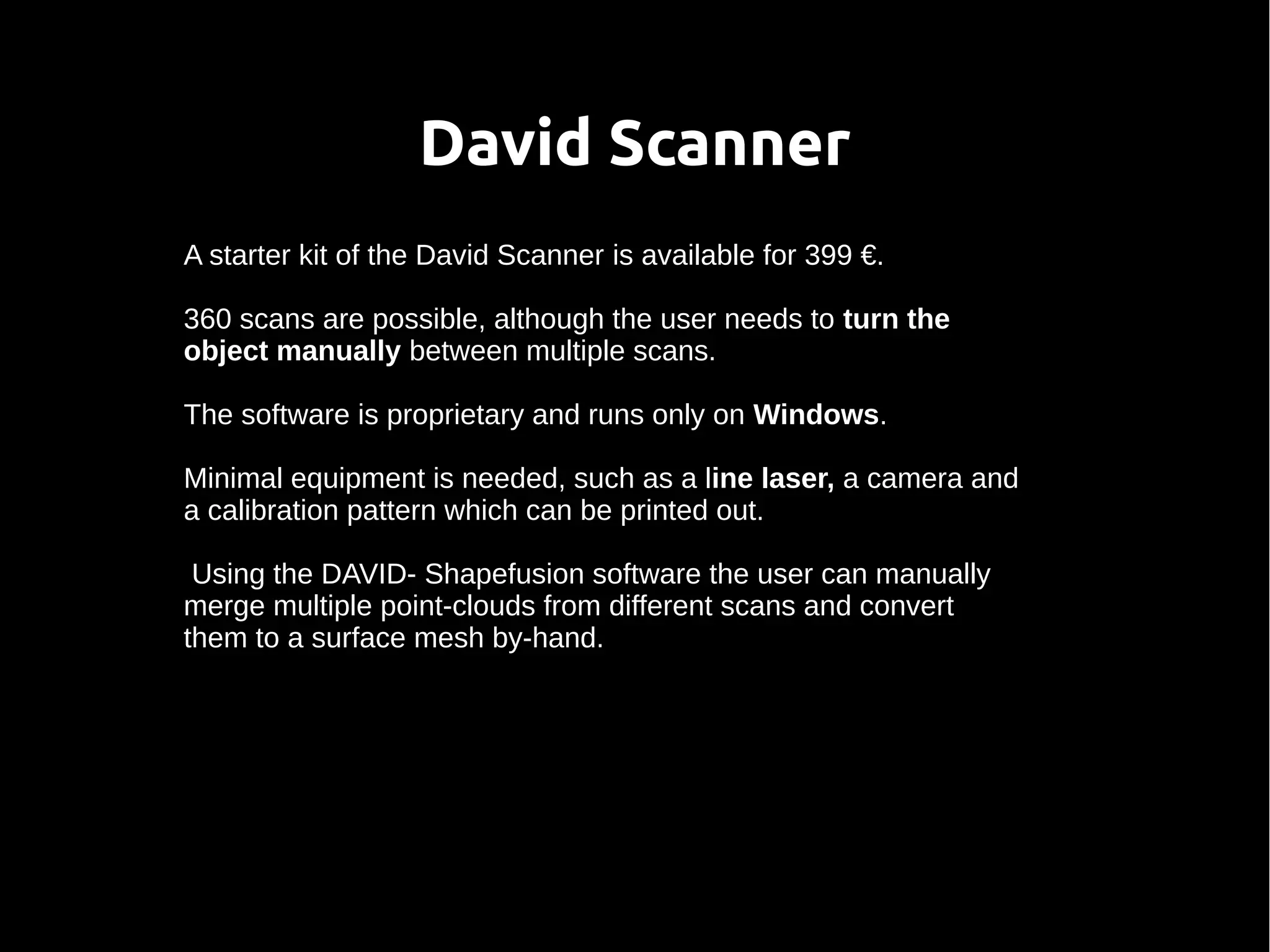 David Scanner
A starter kit of the David Scanner is available for 399 €.
360 scans are possible, although the user needs to turn the
object manually between multiple scans.
The software is proprietary and runs only on Windows.
Minimal equipment is needed, such as a line laser, a camera and
a calibration pattern which can be printed out.
Using the DAVID- Shapefusion software the user can manually
merge multiple point-clouds from different scans and convert
them to a surface mesh by-hand.
 