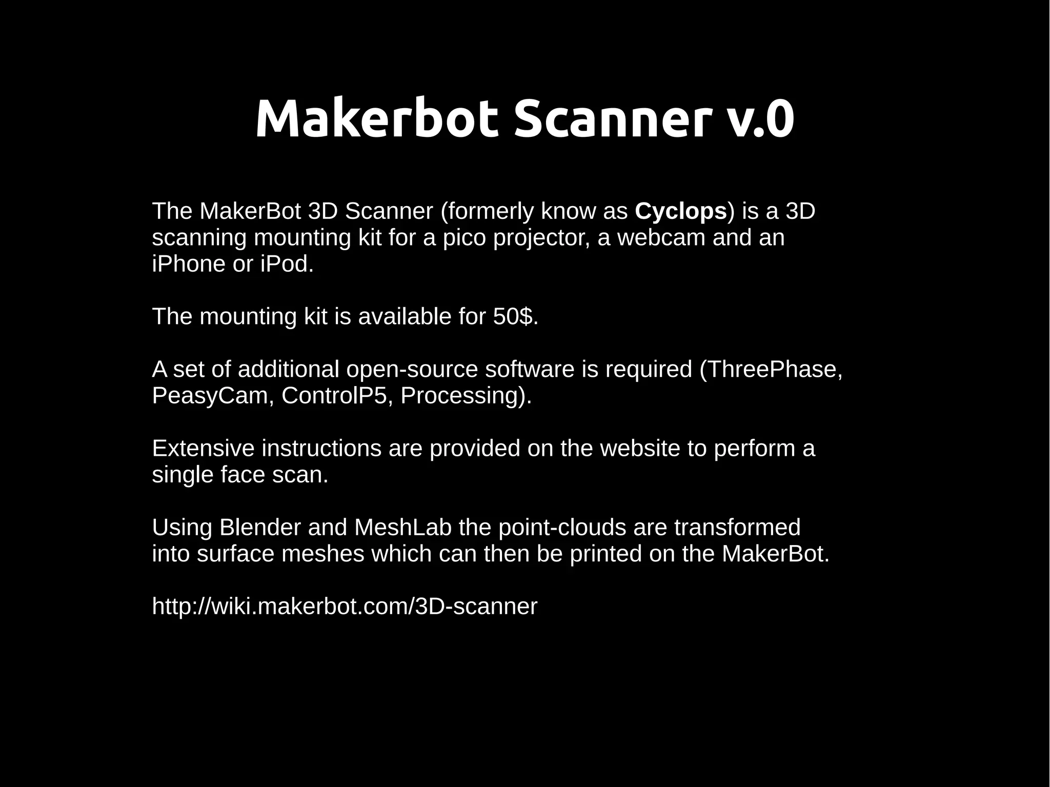 Makerbot Scanner v.0
The MakerBot 3D Scanner (formerly know as Cyclops) is a 3D
scanning mounting kit for a pico projector, a webcam and an
iPhone or iPod.
The mounting kit is available for 50$.
A set of additional open-source software is required (ThreePhase,
PeasyCam, ControlP5, Processing).
Extensive instructions are provided on the website to perform a
single face scan.
Using Blender and MeshLab the point-clouds are transformed
into surface meshes which can then be printed on the MakerBot.
http://wiki.makerbot.com/3D-scanner
 