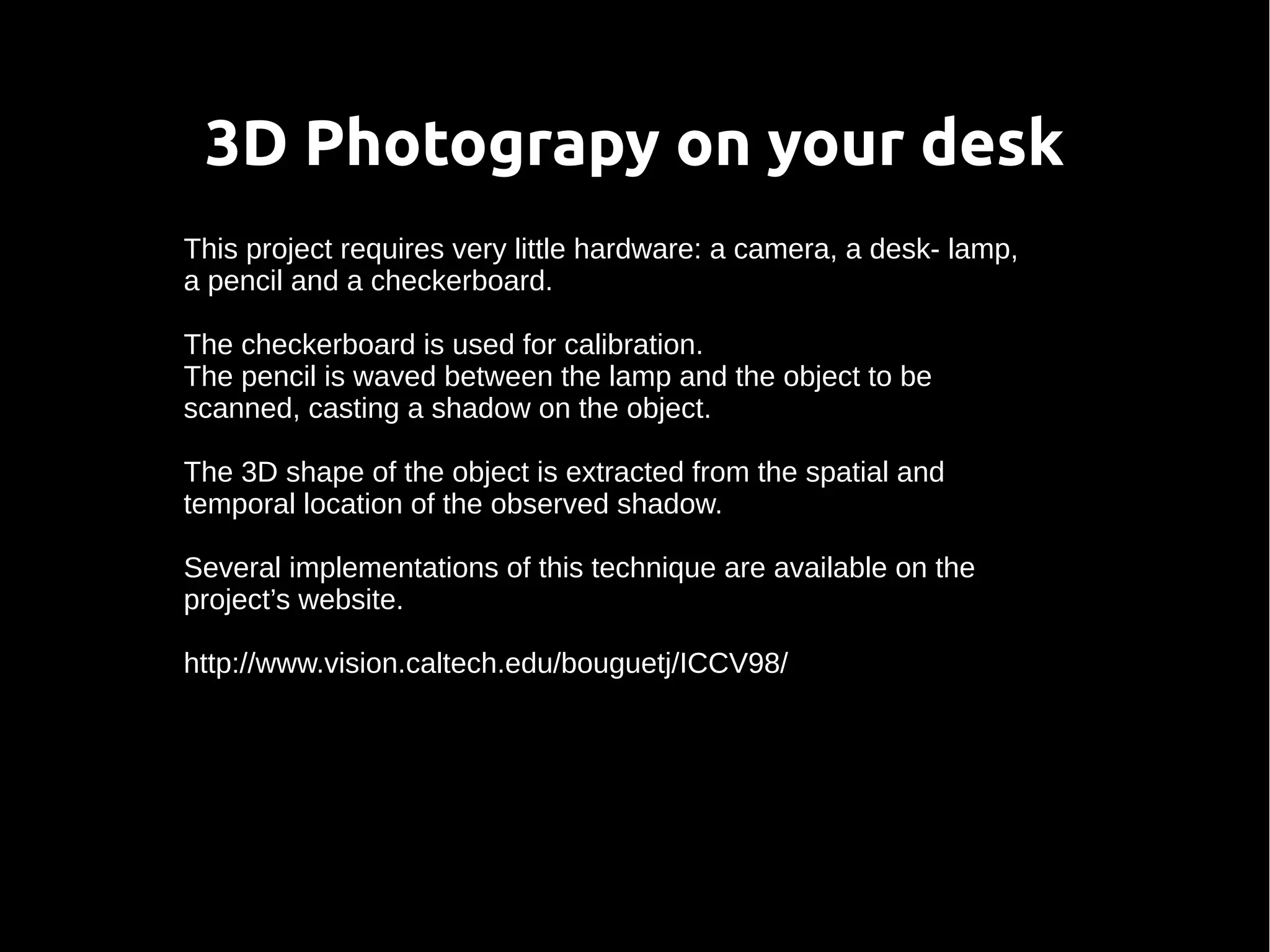 3D Photograpy on your desk
This project requires very little hardware: a camera, a desk- lamp,
a pencil and a checkerboard.
The checkerboard is used for calibration.
The pencil is waved between the lamp and the object to be
scanned, casting a shadow on the object.
The 3D shape of the object is extracted from the spatial and
temporal location of the observed shadow.
Several implementations of this technique are available on the
project’s website.
http://www.vision.caltech.edu/bouguetj/ICCV98/
 