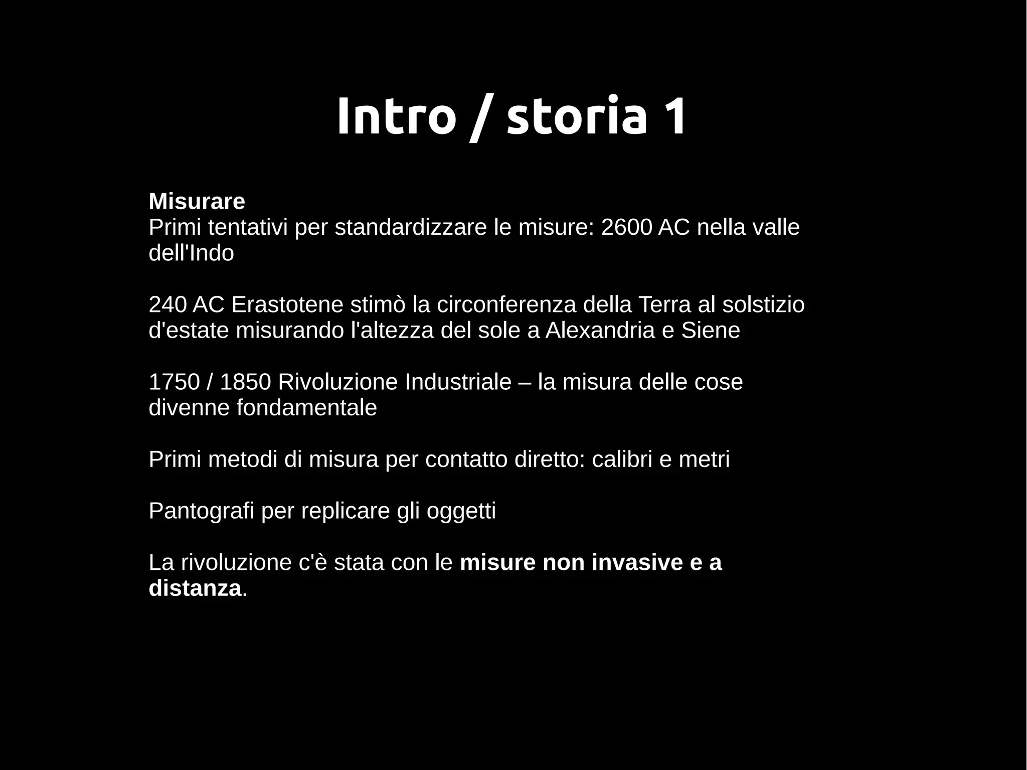 Intro / storia 1
Misurare
Primi tentativi per standardizzare le misure: 2600 AC nella valle
dell'Indo
240 AC Erastotene stimò la circonferenza della Terra al solstizio
d'estate misurando l'altezza del sole a Alexandria e Siene
1750 / 1850 Rivoluzione Industriale – la misura delle cose
divenne fondamentale
Primi metodi di misura per contatto diretto: calibri e metri
Pantografi per replicare gli oggetti
La rivoluzione c'è stata con le misure non invasive e a
distanza.
 