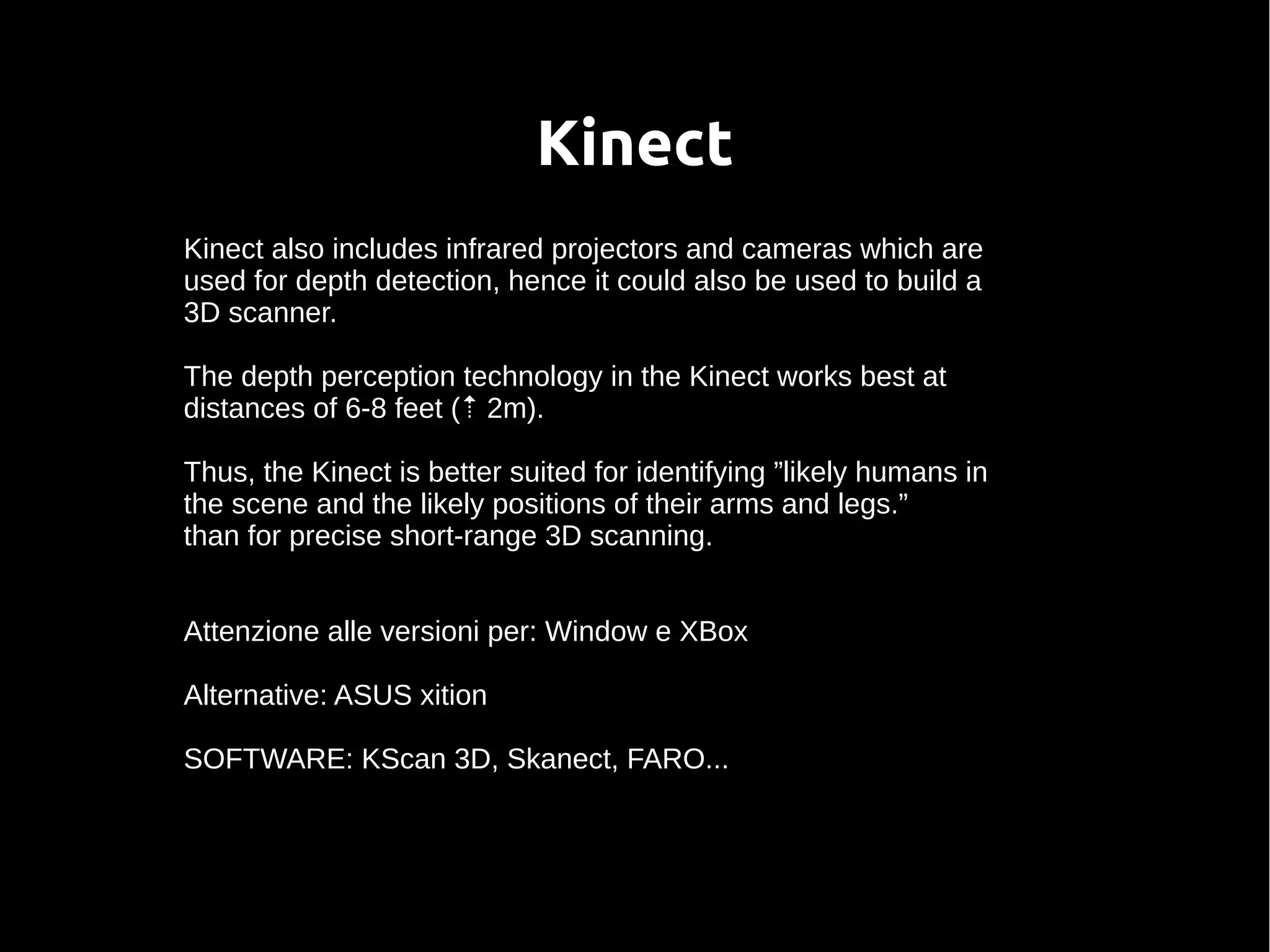 Kinect
Kinect also includes infrared projectors and cameras which are
used for depth detection, hence it could also be used to build a
3D scanner.
The depth perception technology in the Kinect works best at
distances of 6-8 feet (⇡ 2m).
Thus, the Kinect is better suited for identifying ”likely humans in
the scene and the likely positions of their arms and legs.”
than for precise short-range 3D scanning.
Attenzione alle versioni per: Window e XBox
Alternative: ASUS xition
SOFTWARE: KScan 3D, Skanect, FARO...
 